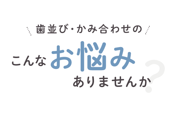 歯並び・かみ合わせの こんなお悩みありませんか？